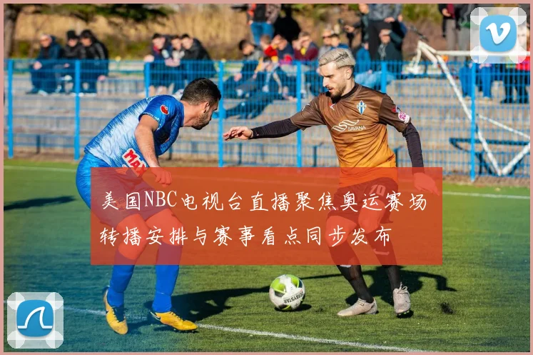 美国NBC电视台直播聚焦奥运赛场 转播安排与赛事看点同步发布