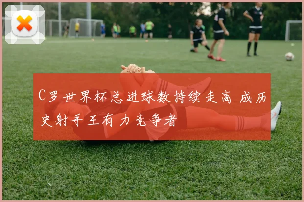C罗世界杯总进球数持续走高 成历史射手王有力竞争者