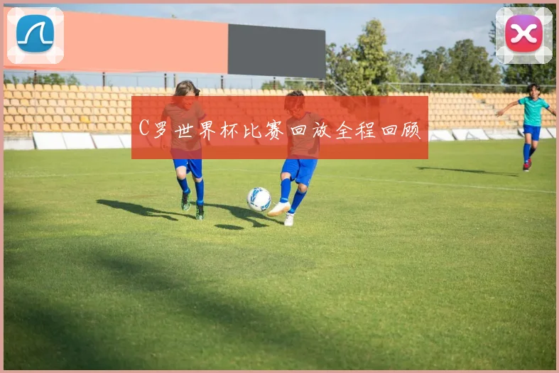 C罗世界杯比赛回放全程回顾