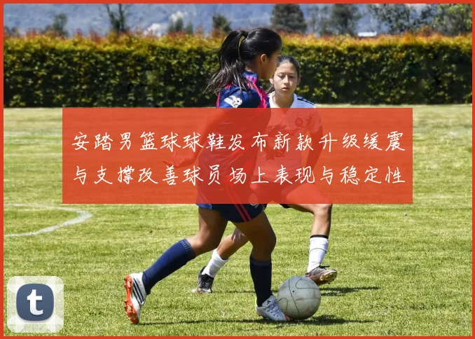 安踏男篮球球鞋发布新款升级缓震与支撑改善球员场上表现与稳定性