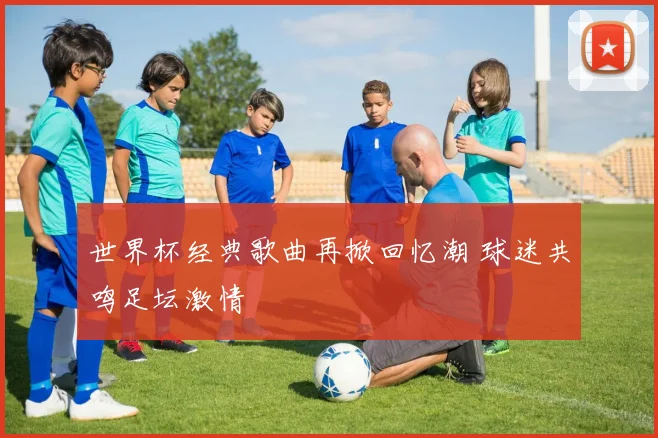 世界杯经典歌曲再掀回忆潮 球迷共鸣足坛激情