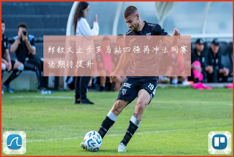 郑钦文止步罗马站四强再冲法网赛场期待提升