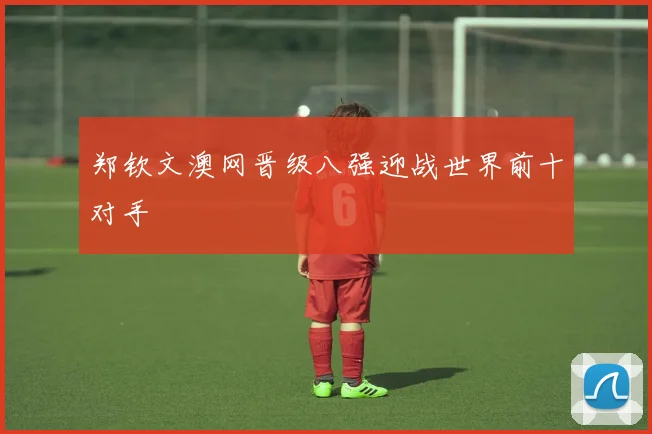 郑钦文澳网晋级八强迎战世界前十对手
