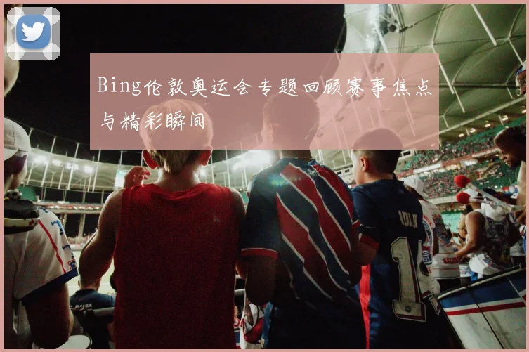 Bing伦敦奥运会专题回顾赛事焦点与精彩瞬间