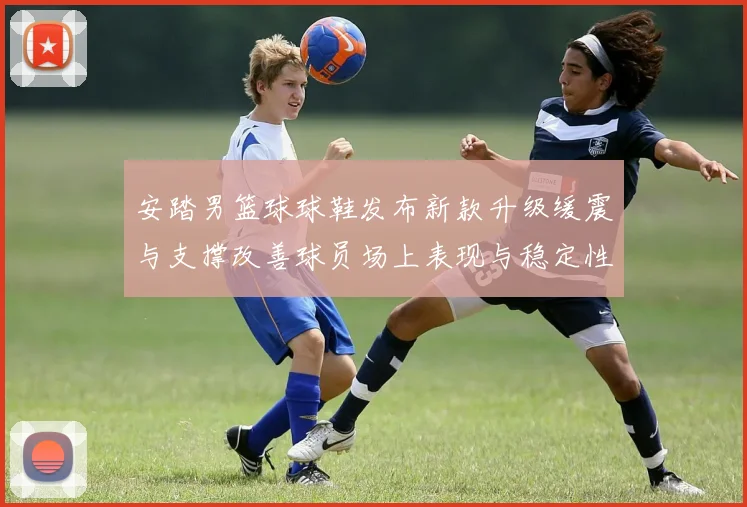 安踏男篮球球鞋发布新款升级缓震与支撑改善球员场上表现与稳定性