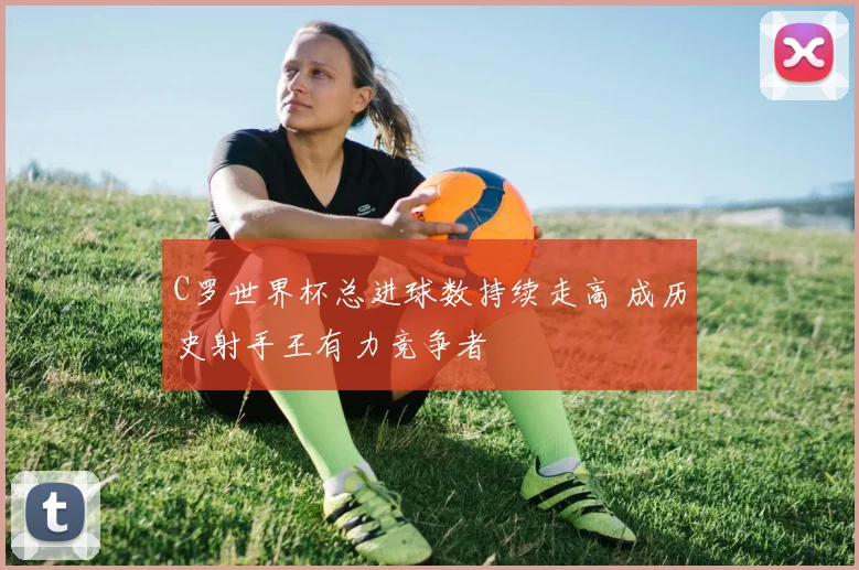 C罗世界杯总进球数持续走高 成历史射手王有力竞争者