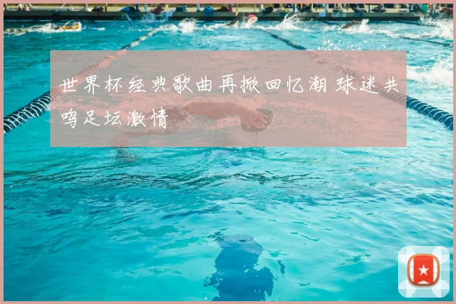 世界杯经典歌曲再掀回忆潮 球迷共鸣足坛激情