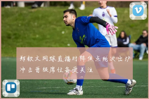 郑钦文网球直播对阵焦点轮次出炉冲击晋级席位备受关注
