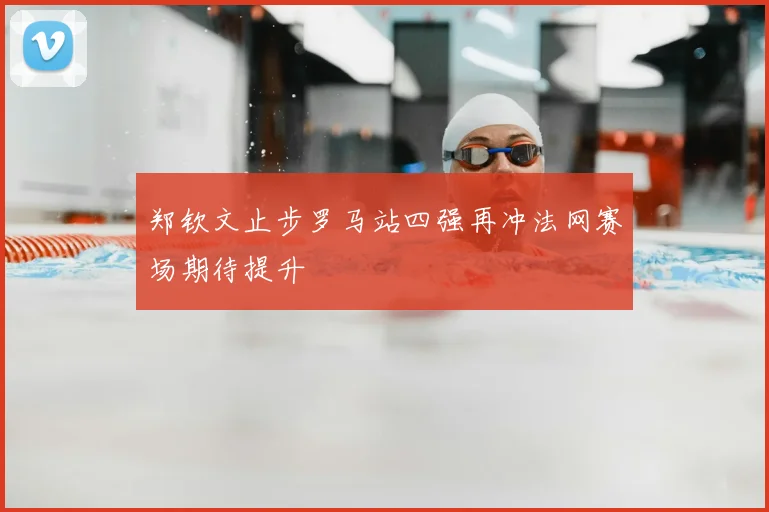 郑钦文止步罗马站四强再冲法网赛场期待提升