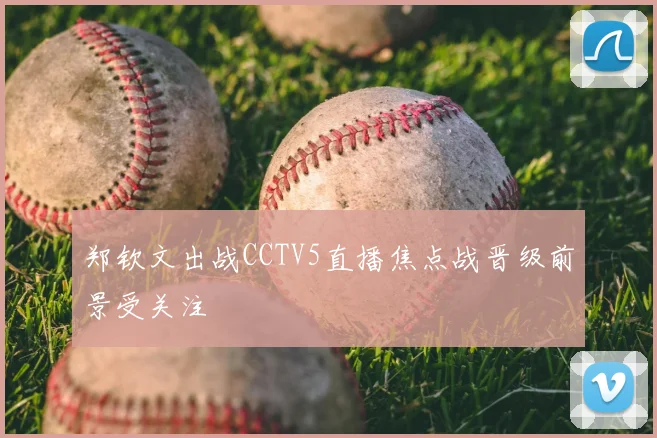 郑钦文出战CCTV5直播焦点战晋级前景受关注