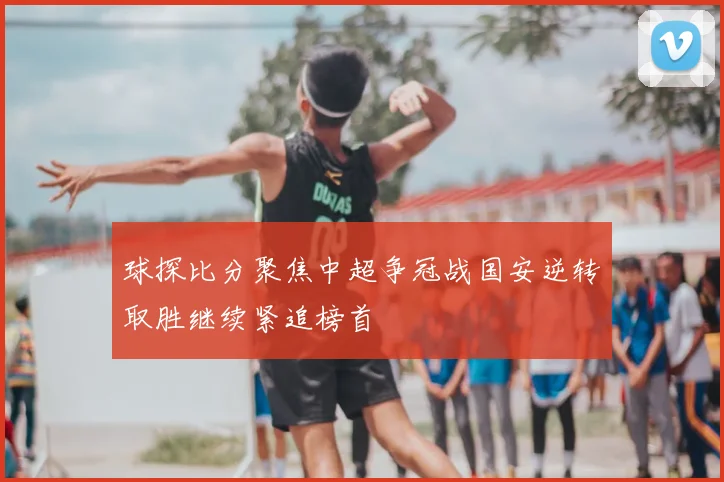球探比分聚焦中超争冠战国安逆转取胜继续紧追榜首