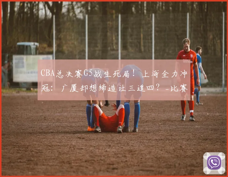 CBA总决赛G5战生死局!上海全力冲冠:广厦却想缔造让三追四?_比赛_1