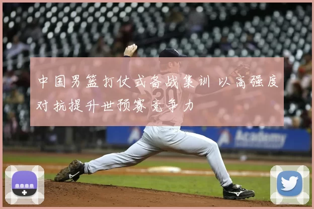 中国男篮打仗式备战集训 以高强度对抗提升世预赛竞争力