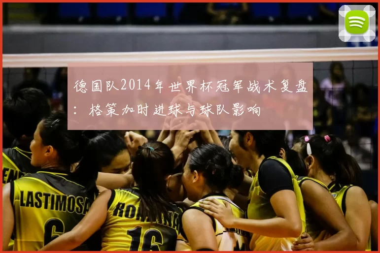 德国队2014年世界杯冠军战术复盘：格策加时进球与球队影响
