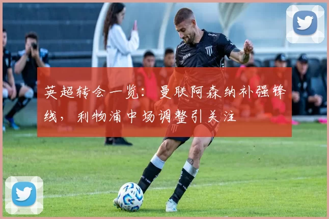 英超转会一览：曼联阿森纳补强锋线，利物浦中场调整引关注