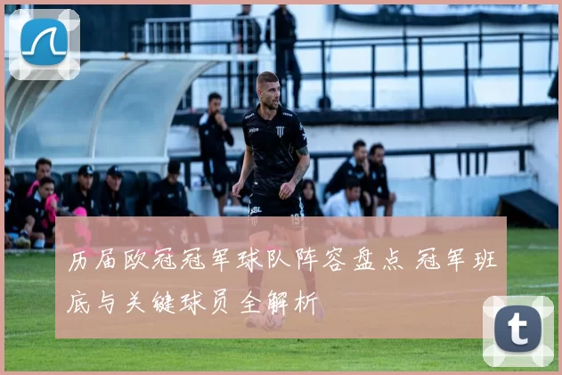历届欧冠冠军球队阵容盘点 冠军班底与关键球员全解析