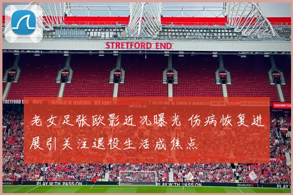 老女足张欧影近况曝光 伤病恢复进展引关注退役生活成焦点