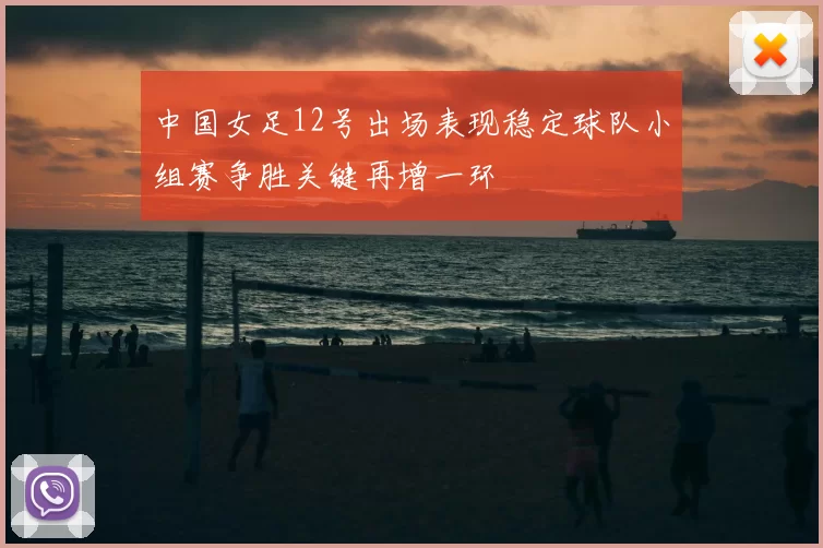 中国女足12号出场表现稳定球队小组赛争胜关键再增一环