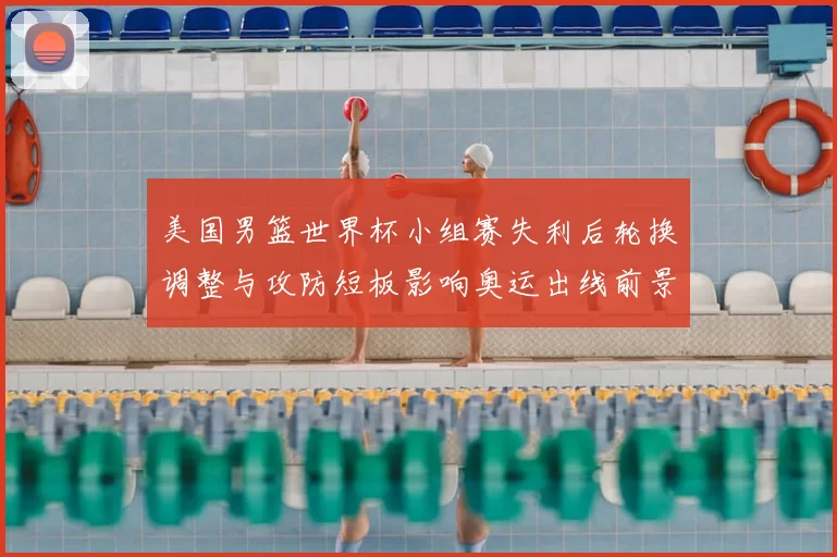 美国男篮世界杯小组赛失利后轮换调整与攻防短板影响奥运出线前景
