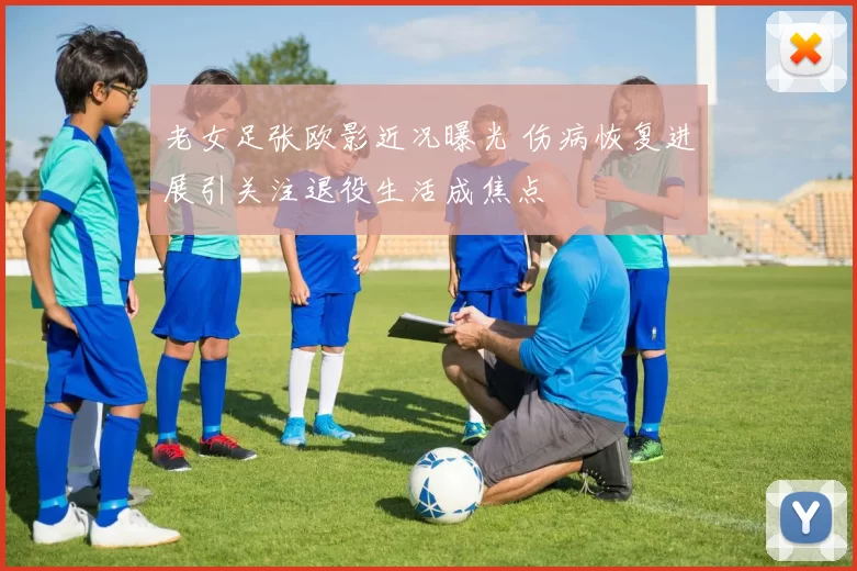 老女足张欧影近况曝光 伤病恢复进展引关注退役生活成焦点