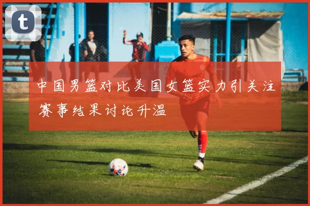 中国男篮对比美国女篮实力引关注 赛事结果讨论升温