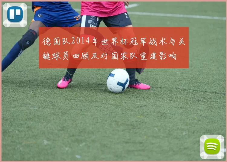 德国队2014年世界杯冠军战术与关键球员回顾及对国家队重建影响