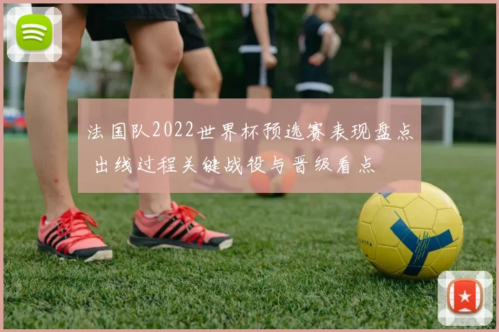 法国队2022世界杯预选赛表现盘点 出线过程关键战役与晋级看点