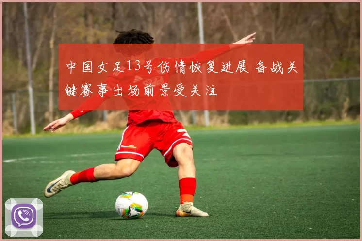 中国女足13号伤情恢复进展 备战关键赛事出场前景受关注