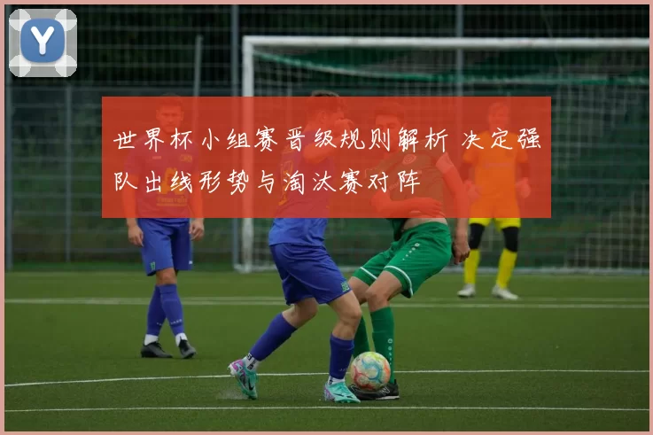 世界杯小组赛晋级规则解析 决定强队出线形势与淘汰赛对阵