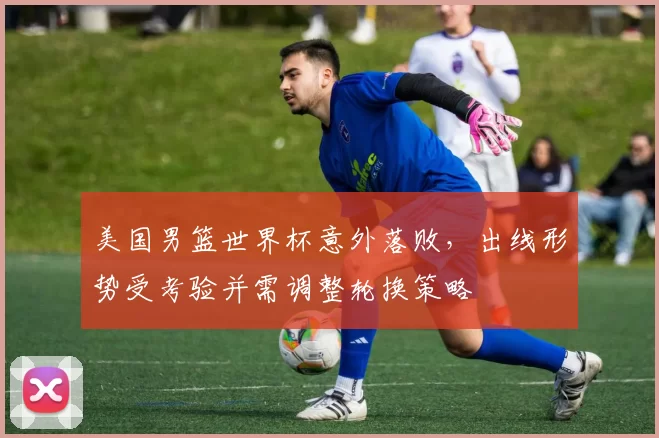 美国男篮世界杯意外落败，出线形势受考验并需调整轮换策略