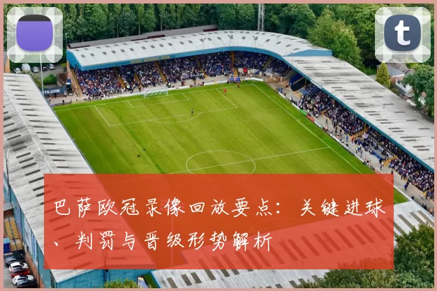 巴萨欧冠录像回放要点：关键进球、判罚与晋级形势解析