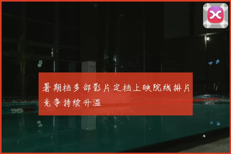 暑期档多部影片定档上映院线排片竞争持续升温