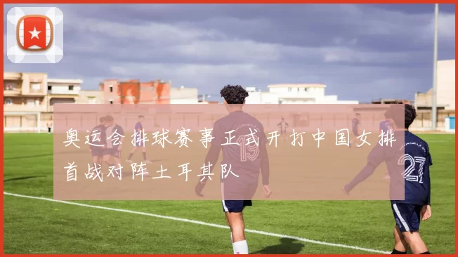 奥运会排球赛事正式开打中国女排首战对阵土耳其队