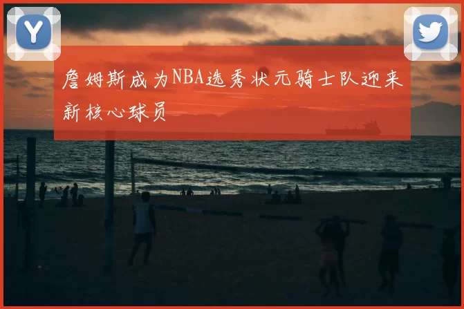 詹姆斯成为NBA选秀状元骑士队迎来新核心球员