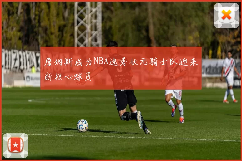 詹姆斯成为NBA选秀状元骑士队迎来新核心球员