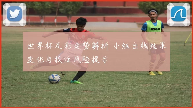 世界杯足彩走势解析 小组出线结果变化与投注风险提示