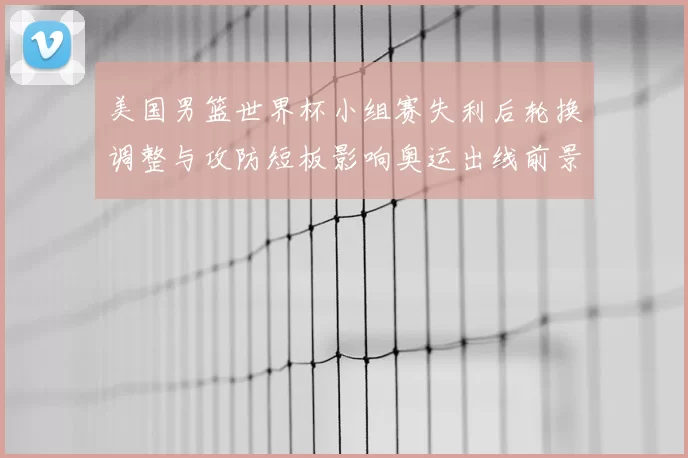 美国男篮世界杯小组赛失利后轮换调整与攻防短板影响奥运出线前景