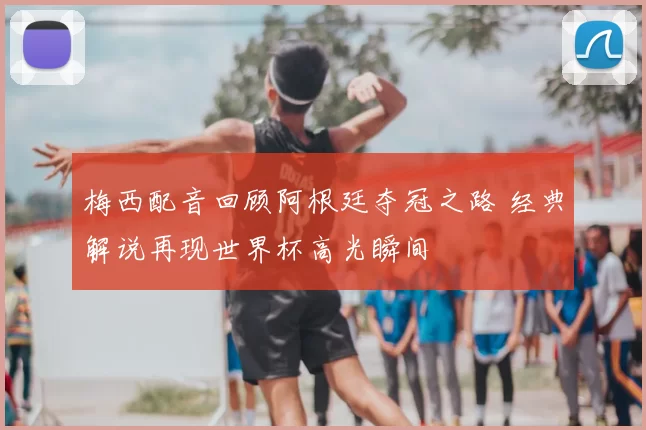 梅西配音回顾阿根廷夺冠之路 经典解说再现世界杯高光瞬间