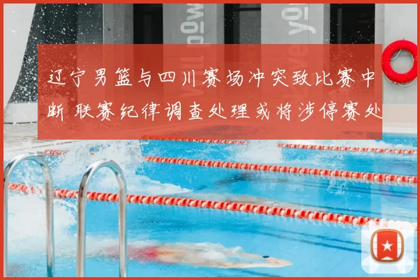 辽宁男篮与四川赛场冲突致比赛中断 联赛纪律调查处理或将涉停赛处罚