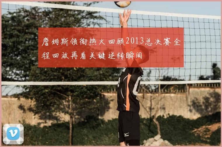 詹姆斯领衔热火回顾2013总决赛全程回放再看关键逆转瞬间