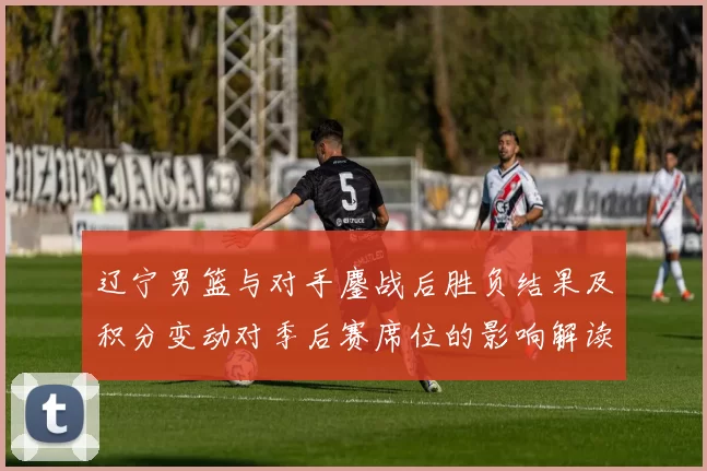 辽宁男篮与对手鏖战后胜负结果及积分变动对季后赛席位的影响解读