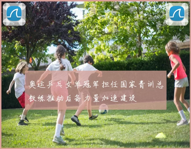 奥运乒乓女单冠军担任国家青训总教练推动后备力量加速建设