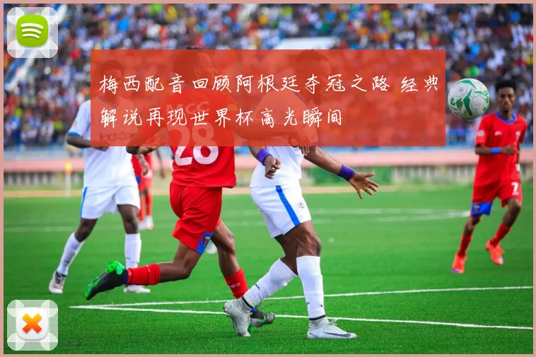 梅西配音回顾阿根廷夺冠之路 经典解说再现世界杯高光瞬间