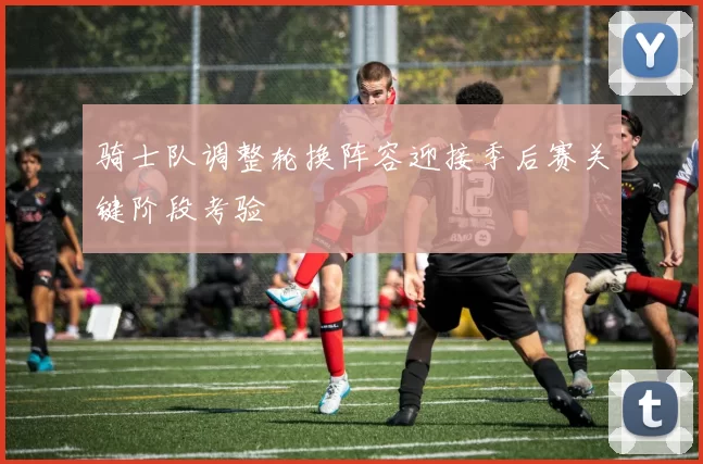 骑士队调整轮换阵容迎接季后赛关键阶段考验